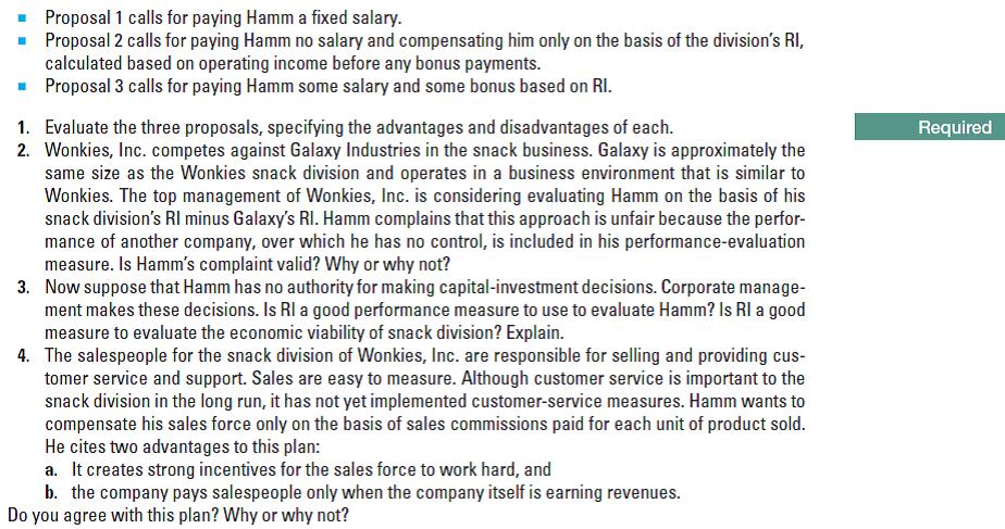 Proposal 1 calls for paying Hamm a fixed salary.
• Proposal 2 calls for paying Hamm no salary and compensating him only on the basis of the division's RI,
calculated based on operating income before any bonus payments.
- Proposal 3 calls for paying Hamm some salary and some bonus based on RI.
1. Evaluate the three proposals, specifying the advantages and disadvantages of each.
2. Wonkies, Inc. competes against Galaxy Industries in the snack business. Galaxy is approximately the
same size as the Wonkies snack division and operates in a business environment that is similar to
Wonkies. The top management of Wonkies, Inc. is considering evaluating Hamm on the basis of his
snack division's RI minus Galaxy's RI. Hamm complains that this approach is unfair because the perfor-
mance of another company, over which he has no control, is included in his performance-evaluation
measure. Is Hamm's complaint valid? Why or why not?
3. Now suppose that Hamm has no authority for making capital-investment decisions. Corporate manage-
ment makes these decisions. Is RI a good performance measure to use to evaluate Hamm? Is RI a good
measure to evaluate the economic viability of snack division? Explain.
4. The salespeople for the snack division of Wonkies, Inc. are responsible for selling and providing cus-
tomer service and support. Sales are easy to measure. Although customer service is important to the
snack division in the long run, it has not yet implemented customer-service measures. Hamm wants to
compensate his sales force only on the basis of sales commissions paid for each unit of product sold.
He cites two advantages to this plan:
a. It creates strong incentives for the sales force to work hard, and
b. the company pays salespeople only when the company itself is earning revenues.
Do you agree with this plan? Why or why not?
Required
