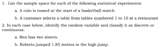 1. List the sample space for each of the following statistical experiments:
a. A coin is tossed at the start of a basketball match
b. A customer selects a table from tables numbered 1 to 10 at a restaurant
2. In each case below, identify the random variable and classify it as discrete or
continuous:
a. Ben has two sisters.
b. Roberto jumped 1.85 meters in the high jump.
