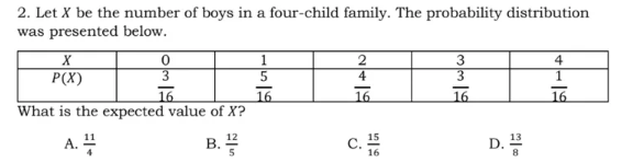 2. Let X be the number of boys in a four-child family. The probability distribution
was presented below.
3
3
4
P(X)
5
4
16
What is the expected value of X?
16
16
16
16
A. 4
c.
B.
D.
16
