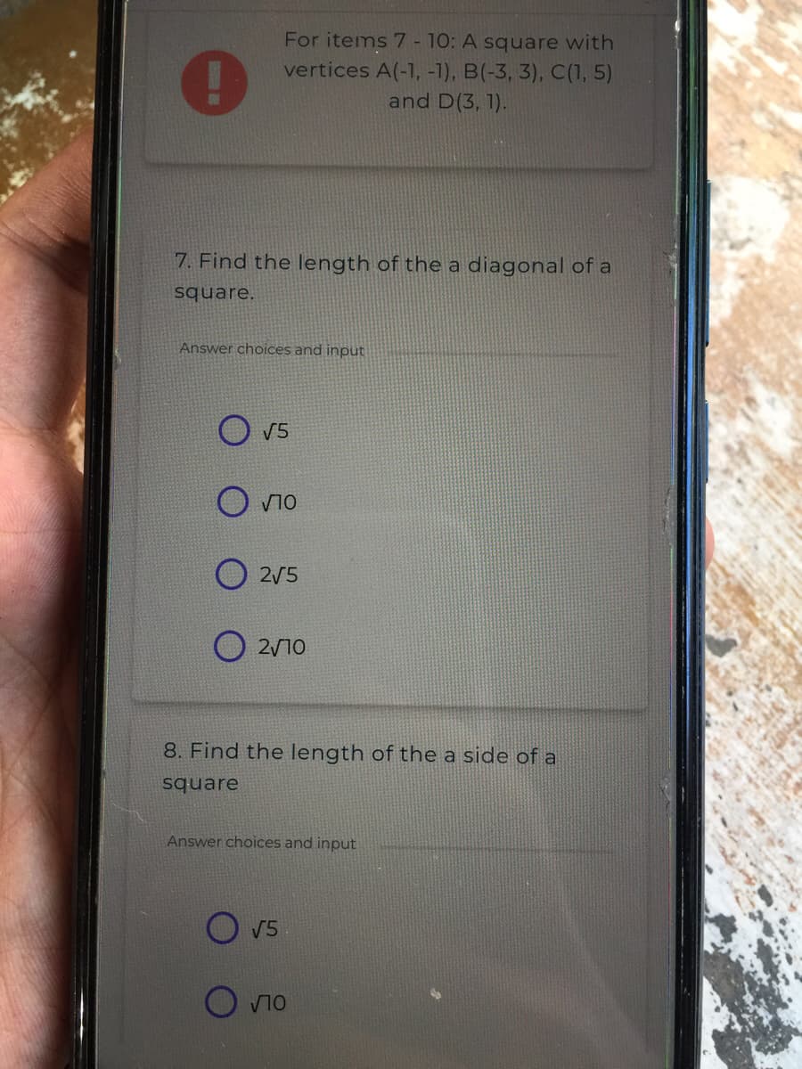 For items 7 - 10: A square with
vertices A(-1, -1), B(-3, 3), C(1, 5)
and D(3, 1).
7. Find the length of the a diagonal of a
square.
Answer choices and input
V5
O vio
2/5
2/10
8. Find the length of the a side of a
square
Answer choices and input
O V5
O vno
