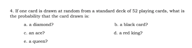 4. If one card is drawn at random from a standard deck of 52 playing cards, what is
the probability that the card drawn is:
b. a black card?
d. a red king?
a. a diamond?
c. an ace?
e. a queen?
