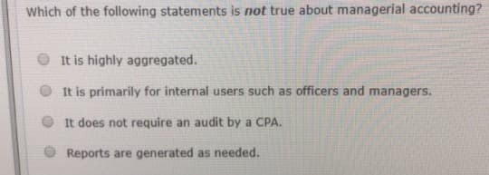 Which of the following statements is not true about managerial accounting?
O It is highly aggregated.
It is primarily for internal users such as officers and managers.
It does not require an audit by a CPA.
O Reports are generated as needed.
