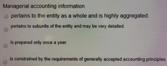 Managerial accounting information
O pertains to the entity as a whole and is highly aggregated.
pertains to subunits of the entity and may be very detailed.
is prepared only once a year.
is constrained by the requirements of generally accepted accounting principles
