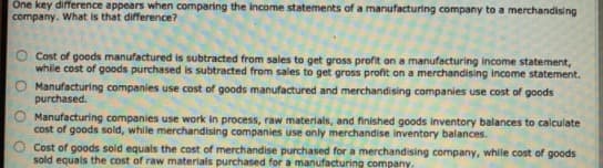 One key difference appears when comparing the income statements of a manufacturing company to a merchandising
company. What is that difference?
Cost of goods manufactured is subtracted from sales to get gross profit on a manufacturing income statement,
while cost of goods purchased is subtracted from sales to get gross profit on a merchandising income statement.
O Manufacturing companies use cost of goods manufactured and merchandising companies use cost of goods
purchased.
Manufacturing companies use work in process, raw materials, and finished goods inventory balances to calculate
cost of goods sold, while merchandising companies use only merchandise inventory balances.
Cost of goods sold equals the cost of merchandise purchased for a merchandising company, while cost of goods
sold equals the cost of raw materials purchased for a manufacturing company.
