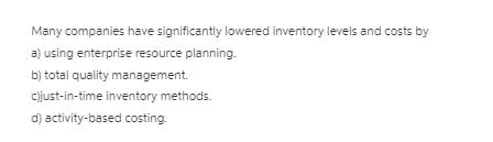 Many companies have significantly lowered inventory levels and costs by
a) using enterprise resource planning.
b) total quality management.
cijust-in-time inventory methods.
d) activity-based costing.
