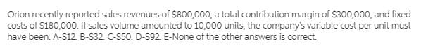 Orion recently reported sales revenues of $800,000, a total contribution margin of $300,000, and fixed
costs of $180,000. If sales volume amounted to 10,000 units, the company's variable cost per unit must
have been: A-$12. B-$32. C-$50. D-$92 E-None of the other answers is correct.
