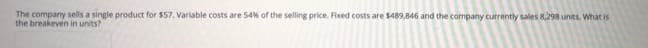 The company sells a single product for $57. Variable costs are 54% of the selling price. Fixed costs are $489,846 and the company currently sales 8,298 units. What is
the breakeven in units?
