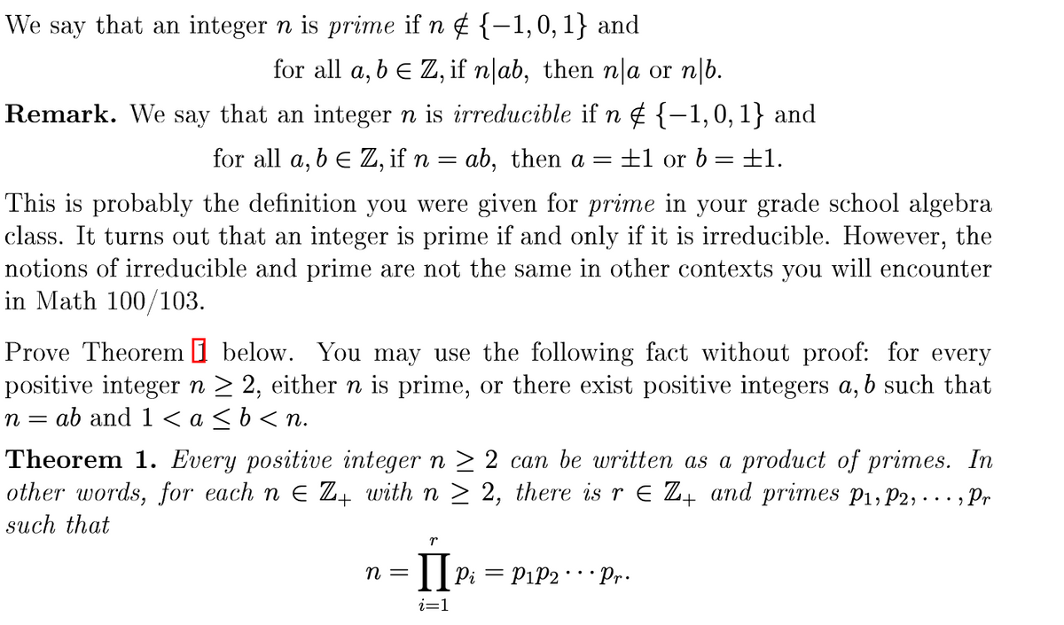 **Prime and Irreducible Numbers**

We say that an integer \( n \) is **prime** if \( n \notin \{-1, 0, 1\} \) and for all \( a, b \in \mathbb{Z} \), if \( n \mid ab \), then \( n \mid a \) or \( n \mid b \).

**Remark:** An integer \( n \) is **irreducible** if \( n \notin \{-1, 0, 1\} \) and for all \( a, b \in \mathbb{Z} \), if \( n = ab \), then \( a = \pm 1 \) or \( b = \pm 1 \).

This is probably the definition you were given for *prime* in your grade school algebra class. It turns out that an integer is prime if and only if it is irreducible. However, the notions of irreducible and prime are not the same in other contexts you will encounter in Math 100/103.

---

**Prove Theorem 1 below.** You may use the following fact without proof: for every positive integer \( n \geq 2 \), either \( n \) is prime, or there exist positive integers \( a, b \) such that \( n = ab \) and \( 1 < a \leq b < n \).

**Theorem 1:** Every positive integer \( n \geq 2 \) can be written as a product of primes. In other words, for each \( n \in \mathbb{Z}_+ \) with \( n \geq 2 \), there is \( r \in \mathbb{Z}_+ \) and primes \( p_1, p_2, \ldots, p_r \) such that

\[ n = \prod_{i=1}^r p_i = p_1 p_2 \cdots p_r. \]