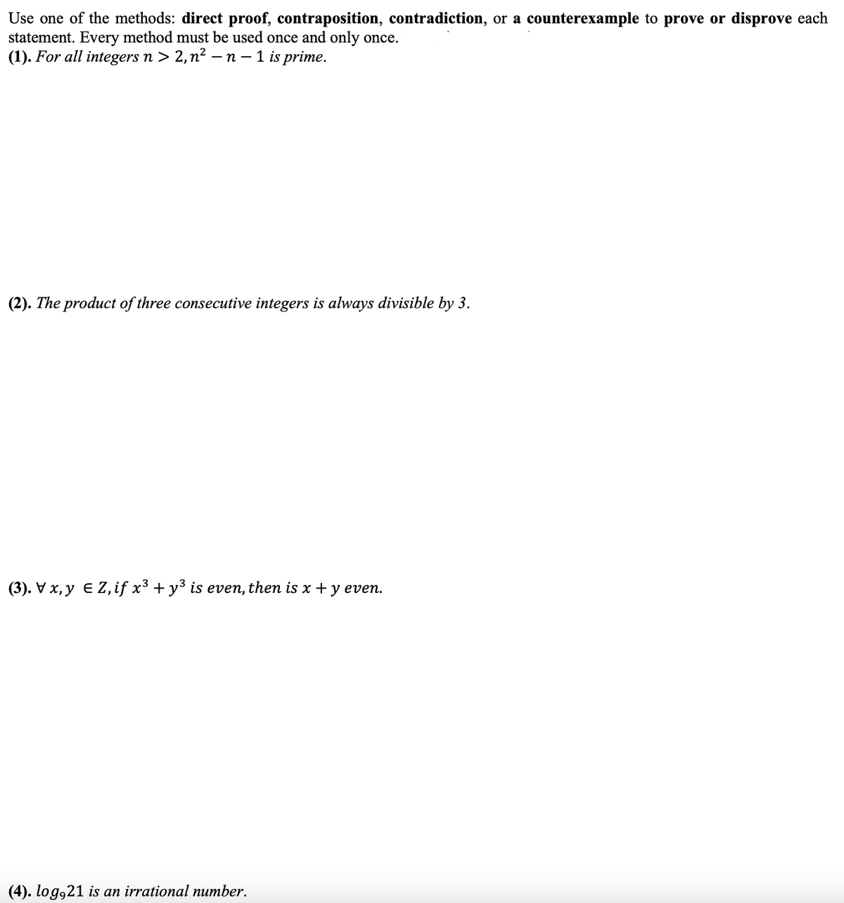 Use one of the methods: direct proof, contraposition, contradiction, or a counterexample to prove or disprove each
statement. Every method must be used once and only once.
(1). For all integers n > 2,n² - n – 1 is prime.
(2). The product of three consecutive integers is always divisible by 3.
(3). Vx, y E Z,if x³ + y³ is even, then is x + y even.
(4). log,21 is an irrational number.
