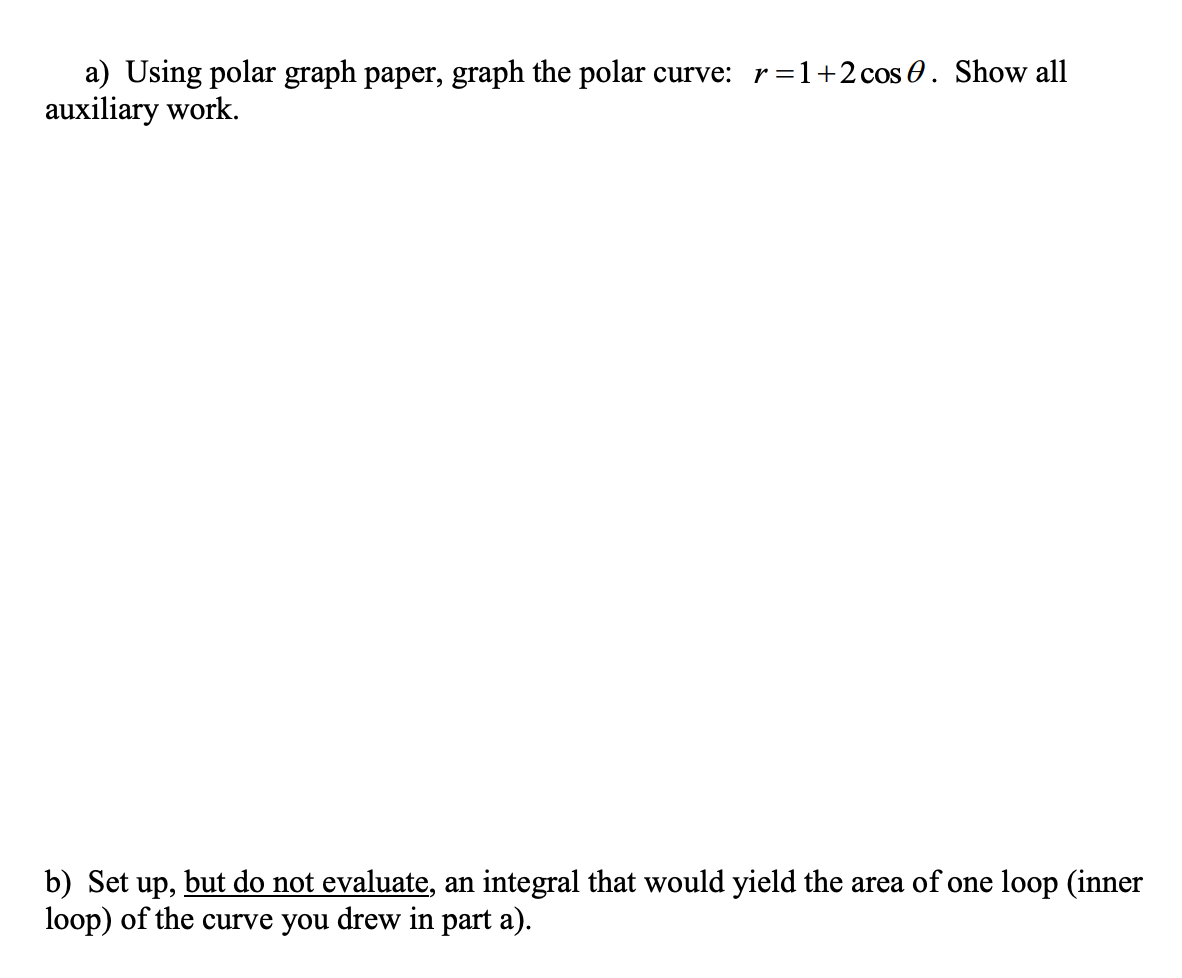 a) Using polar graph paper, graph the polar curve: r=1+2cos 0. Show all
auxiliary work.
b) Set up,
loop) of the curve you drew in part a).
but do not evaluate, an integral that would yield the area of one loop (inner
