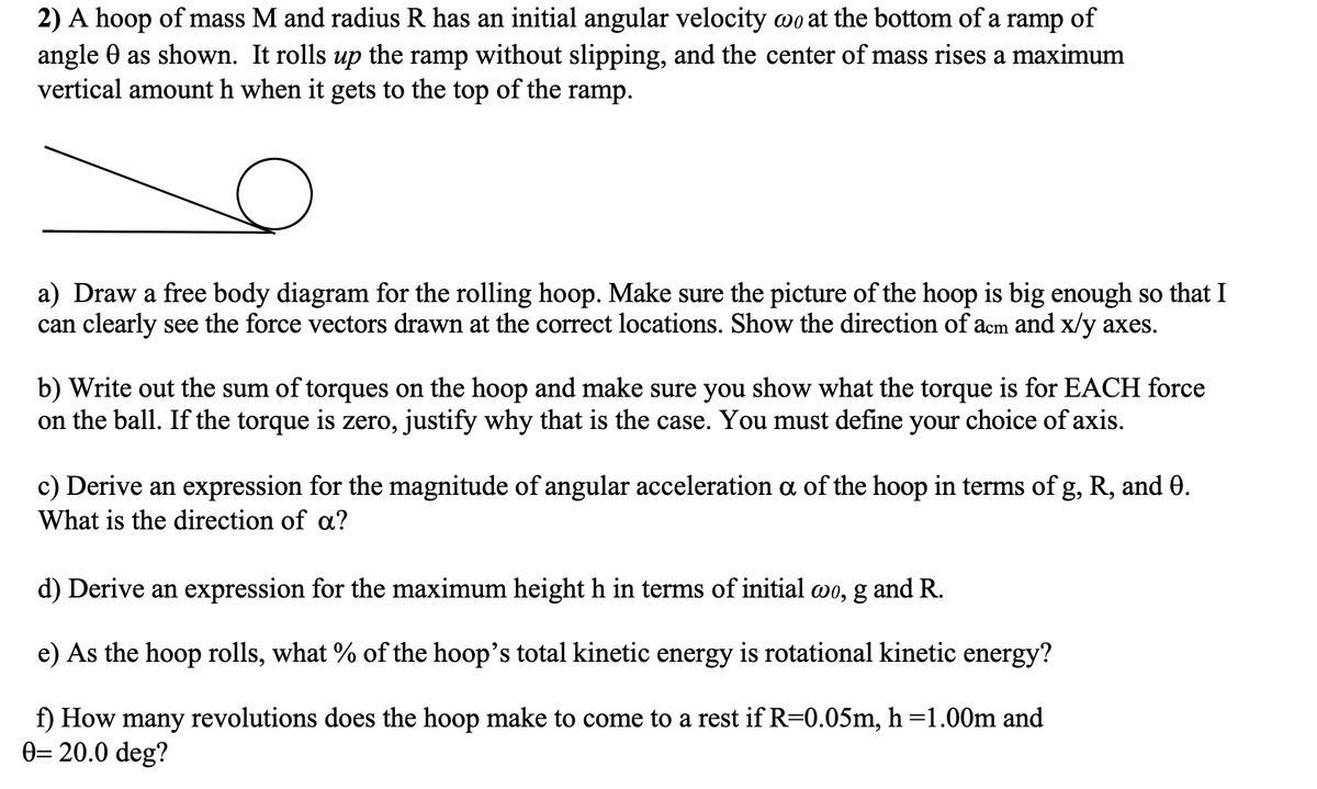 2) A hoop of mass M and radius R has an initial angular velocity wo at the bottom of a ramp of
angle 0 as shown. It rolls up the ramp without slipping, and the center of mass rises a maximum
vertical amount h when it gets to the top of the ramp.
a) Draw a free body diagram for the rolling hoop. Make sure the picture of the hoop is big enough so that I
can clearly see the force vectors drawn at the correct locations. Show the direction of acm and x/y axes.
b) Write out the sum of torques on the hoop and make sure you show what the torque
on the ball. If the torque is zero, justify why that is the case. You must define your choice of axis.
for EACH force
c) Derive an expression for the magnitude of angular acceleration a of the hoop in terms of g, R, and 0.
What is the direction of a?
d) Derive an expression for the maximum height h in terms of initial wo, g and R.
e) As the hoop rolls, what % of the hoop's total kinetic energy is rotational kinetic energy?
rest if R=0.05m, h=1.00m and
f) How many revolutions does the hoop make to come to
0= 20.0 deg?
