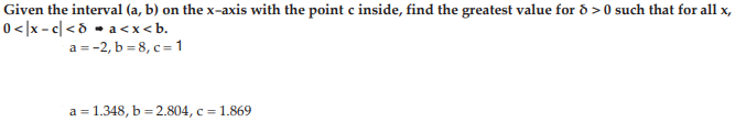 Given the interval (a, b) on the x-axis with the point c inside, find the greatest value for ð > 0 such that for all x,
0</x - c| <d - a <x < b.
a = -2, b = 8, c= 1
a = 1.348, b = 2.804, c = 1.869
