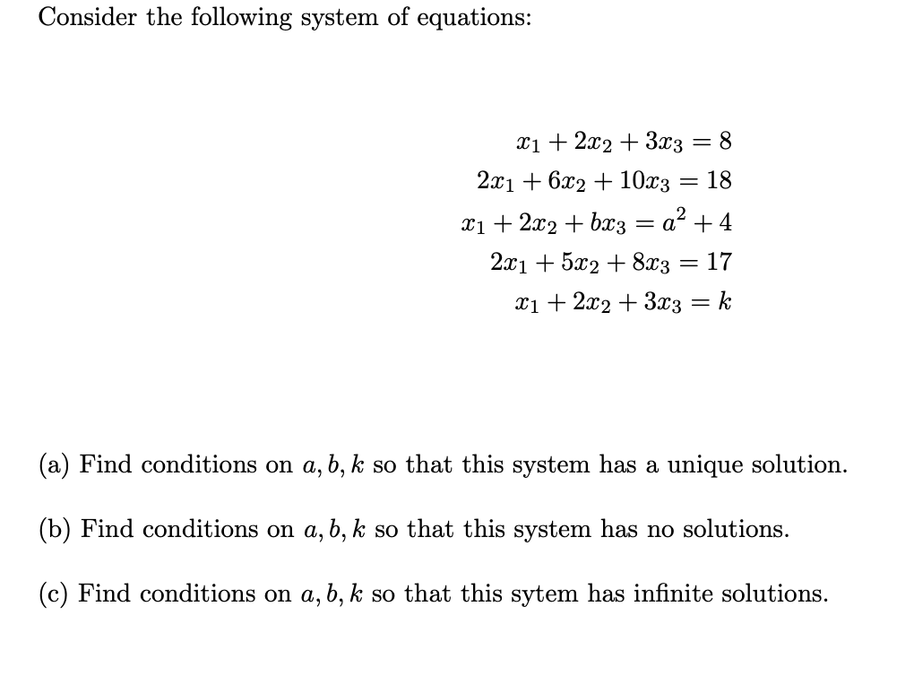 Consider the following system of equations:
x1 + 2x2 + 3x3
= 8
2а1 + 622 + 10хз
18
xi + 2x2 + bx3 = a² +4
2.x1 + 5x2 + 8x3
17
%3D
x1 + 2x2 + 3x3
k
%3D
(a) Find conditions on a, b, k so that this system has a unique solution.
(b) Find conditions on a, b, k so that this system has no solutions.
(c) Find conditions on a, b, k so that this sytem has infinite solutions.
