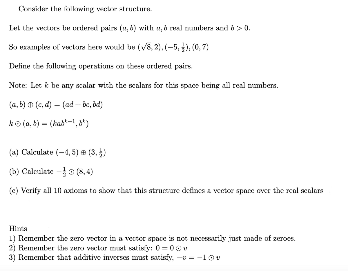 Consider the following vector structure.
Let the vectors be ordered pairs (a, b) with a, b real numbers and b > 0.
So examples of vectors here would be (V8, 2), (-5, ), (0, 7)
Define the following operations on these ordered pairs.
Note: Let k be any scalar with the scalars for this space being all real numbers.
(a, b) O (c, d) = (ad + bc, bd)
ko (a, b) = (kabk-1,8*)
(a) Calculate (-4, 5) O (3, })
(b) Calculate – o (8, 4)
(c) Verify all 10 axioms to show that this structure defines a vector space over the real scalars
Hints
1) Remember the zero vector in a vector space is not necessarily just made of zeroes.
2) Remember the zero vector must satisfy: 0 = 0 0 v
3) Remember that additive inverses must satisfy,
-v = -1 © v
