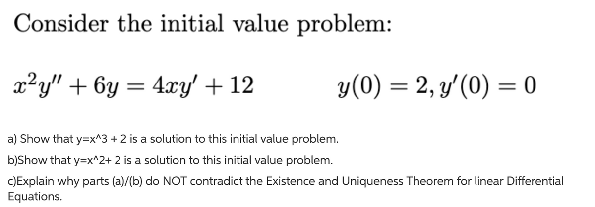 Consider the initial value problem:
x²y" + 6y = 4xy' + 12
y(0) = 2, y'(0) = 0
%D
a) Show that y=x^3 + 2 is a solution to this initial value problem.
b)Show that y=x^2+ 2 is a solution to this initial value problem.
c)Explain why parts (a)/(b) do NOT contradict the Existence and Uniqueness Theorem for linear Differential
Equations.
