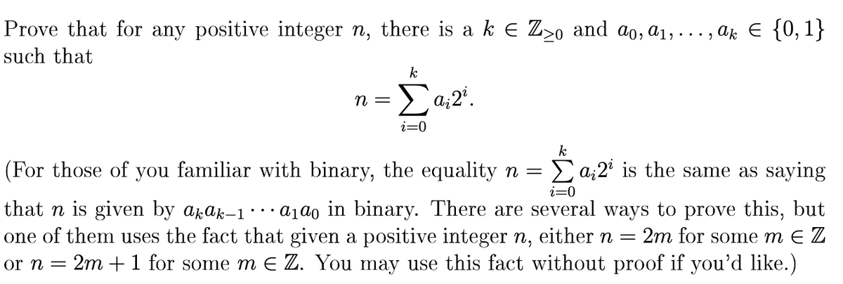 Prove that for any positive integer \( n \), there is a \( k \in \mathbb{Z}_{\geq 0} \) and \( a_0, a_1, \ldots, a_k \in \{0,1\} \) such that

\[
n = \sum_{i=0}^{k} a_i 2^i.
\]

(For those of you familiar with binary, the equality \( n = \sum_{i=0}^{k} a_i 2^i \) is the same as saying that \( n \) is given by \( a_k a_{k-1} \cdots a_1 a_0 \) in binary. There are several ways to prove this, but one of them uses the fact that given a positive integer \( n \), either \( n = 2m \) for some \( m \in \mathbb{Z} \) or \( n = 2m + 1 \) for some \( m \in \mathbb{Z} \). You may use this fact without proof if you’d like.)