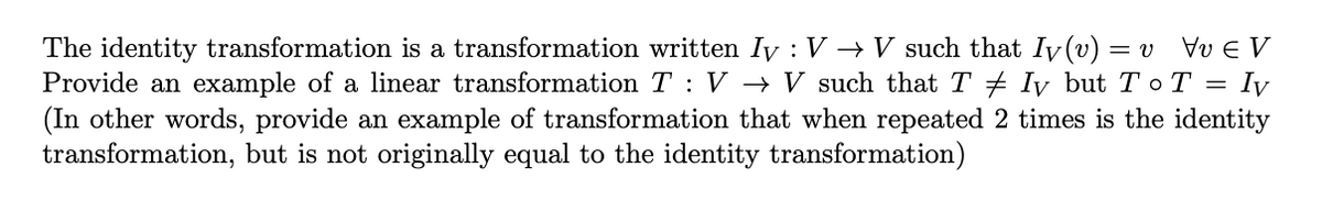 The identity transformation is a transformation written Iy : V → V such that Iv (v) = v
Provide an example of a linear transformation T : V → V such that T + Iy but To T = Iy
(In other words, provide an example of transformation that when repeated 2 times is the identity
transformation, but is not originally equal to the identity transformation)
Vv E V
