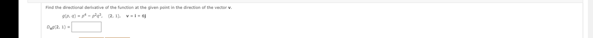 Find the directional derivative of the function at the given point in the direction of the vector v.
g(p, q) = p4 – p²q³, (2, 1), v = i + 6j
Dug(2, 1) =
