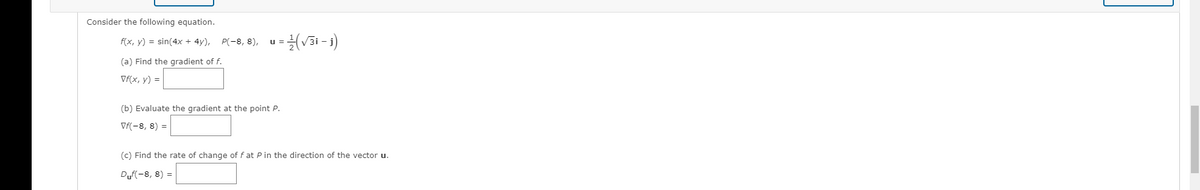 Consider the following equation.
f(x, y) = sin(4x + 4y), P(-8, 8),
u =
(a) Find the gradient of f.
Vf(x, y) =
(b) Evaluate the gradient at the point P.
Vf(-8, 8) =
(c) Find the rate of change of f at P in the direction of the vector u.
Duf(-8, 8) =
