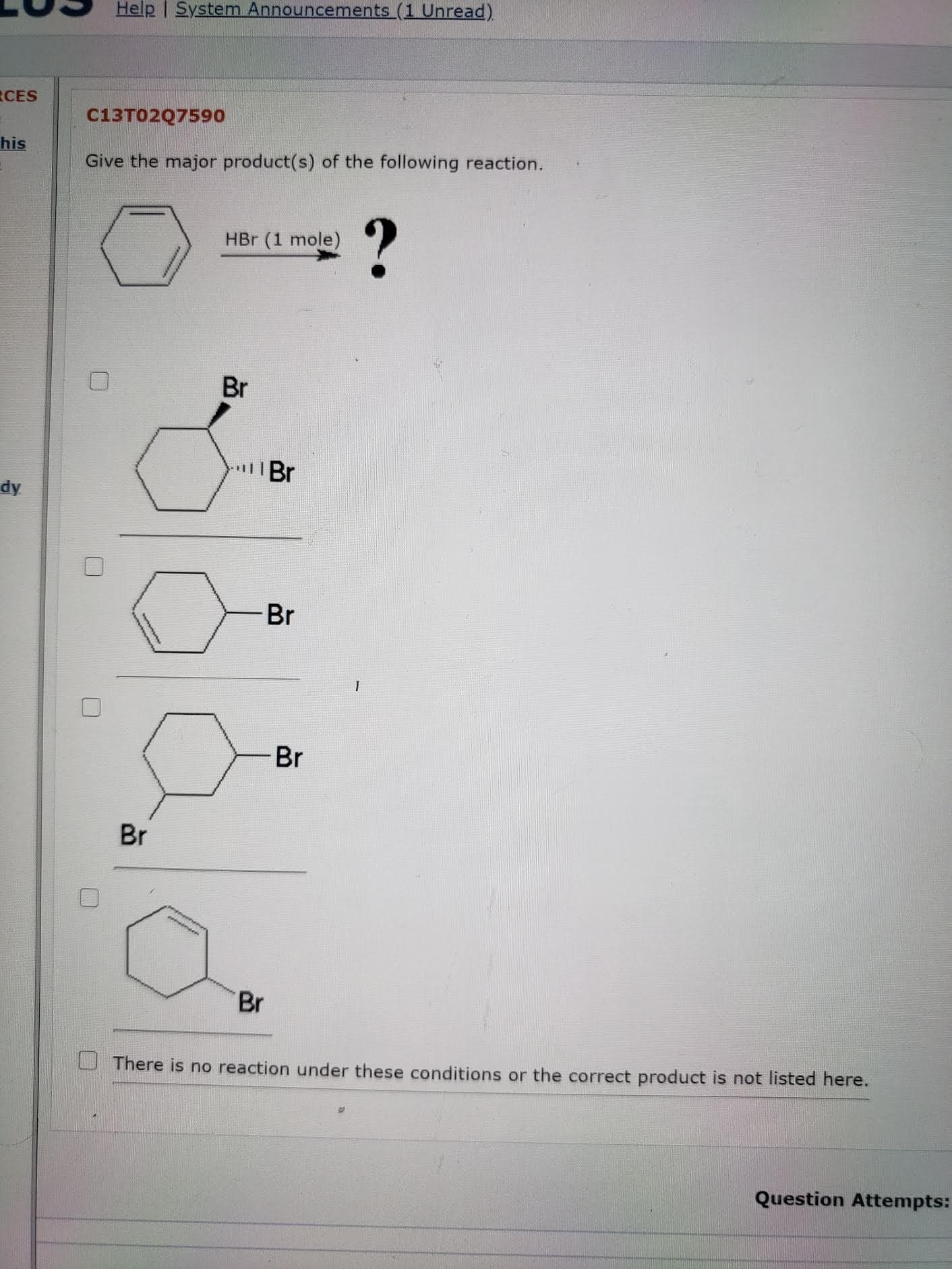 Give the major product(s) of the following reaction.
?
HBr (1 mole)
Br
Br
1
Br
Br
Br
Br
There is no reaction under these conditions or the correct product is not listed here.
