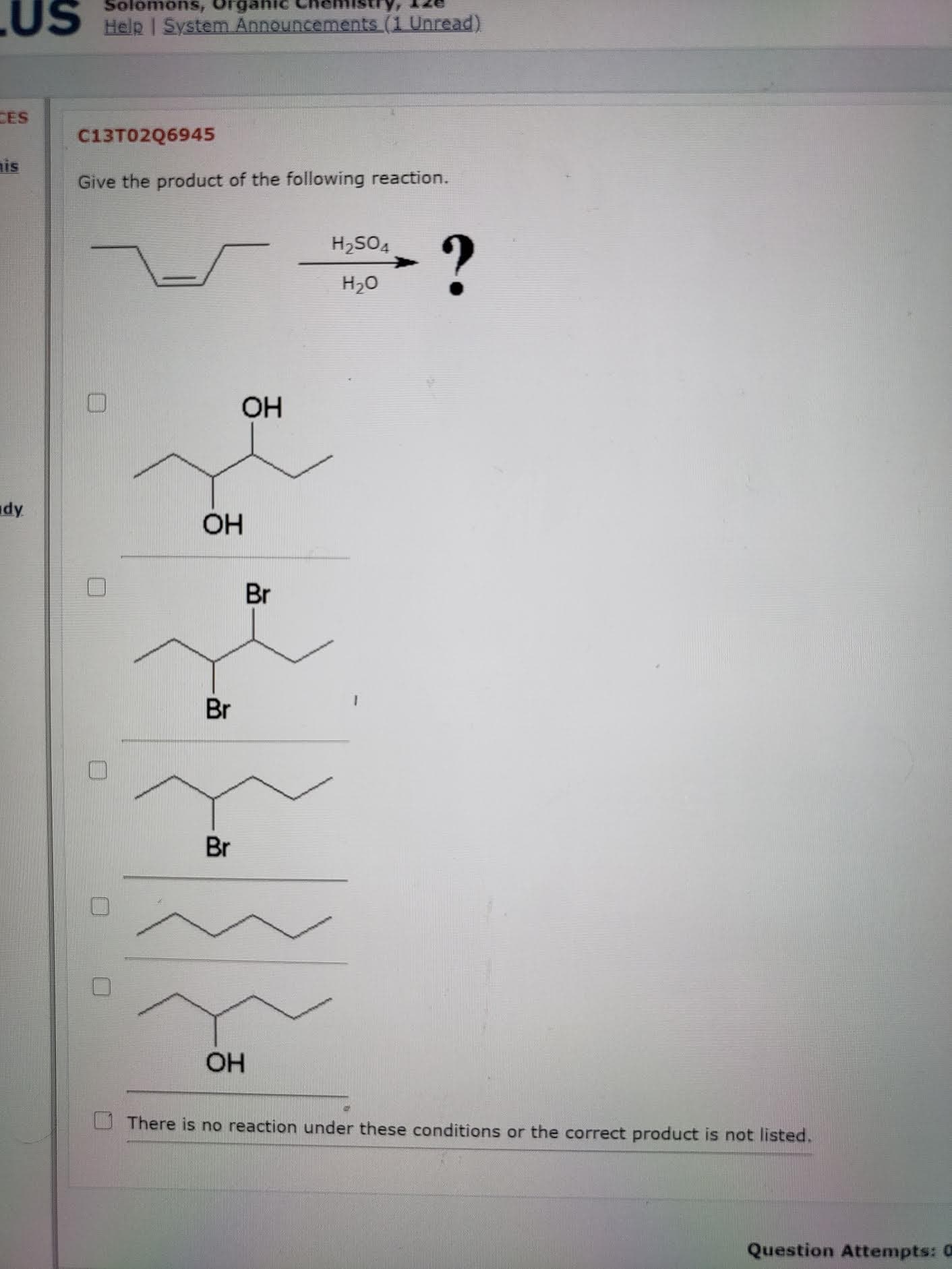 Give the product of the following reaction.
?
H2SO4
H20
ОН
ОН
Br
Br
Br
OH
There is no reaction under these conditions or the correct product is not listed.
