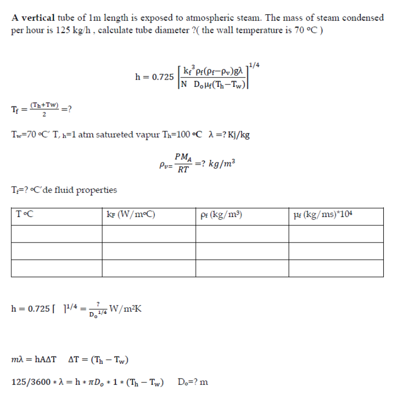 A vertical tube of 1m length is exposed to atmospheric steam. The mass of steam condensed
per hour is 125 kg/h, calculate tube diameter ?( the wall temperature is 70 °C )
k°pr(Pf=Pv)g^´
|N DoHf(Th-Tw)|
h = 0.725
Tf =
(Th+Tw)
=?
Tw=70 °C' T, k=1 atm satureted vapur Th=100 °C 1=? Kj/kg
PMA
Pv=
: =? kg/m³
RT
T=? •C'de fluid properties
T°C
kF (W/m°C)
pi (kg/m³)
HE (kg/ms)*104
h = 0.725[ ]1/4 = W/m²K
ma = HAAT AT = (Th – Tw)
125/3600 * A = h * nD, * 1 * (Th – Tw)
Do=? m
