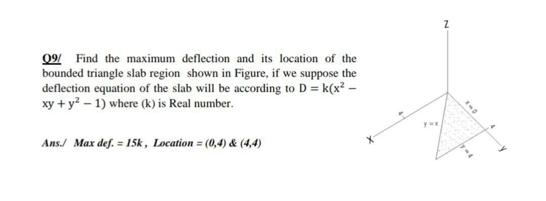 09/
bounded triangle slab region shown in Figure, if we suppose the
deflection equation of the slab will be according to D = k(x2 –
xy + y? – 1) where (k) is Real number.
Find the maximum deflection and its location of the
Ans./ Max def. = 15k, Location = (0,4) & (4,4)
y =x
X-
X 0
