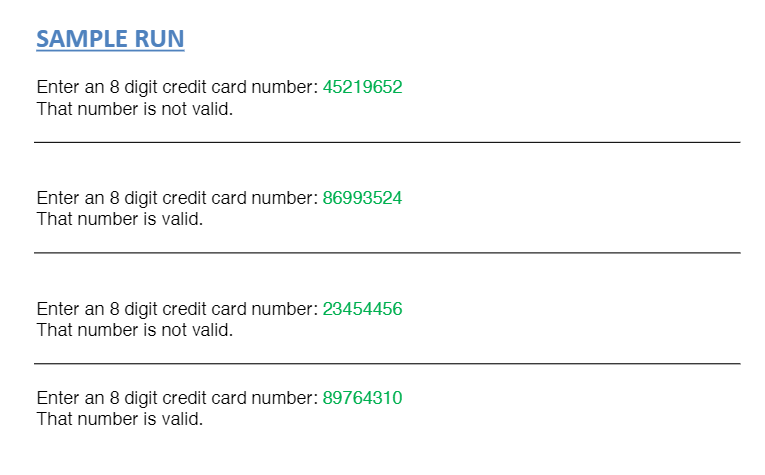 SAMPLE RUN
Enter an 8 digit credit card number: 45219652
That number is not valid.
Enter an 8 digit credit card number: 86993524
That number is valid.
Enter an 8 digit credit card number: 23454456
That number is not valid.
Enter an 8 digit credit card number: 89764310
That number is valid.
