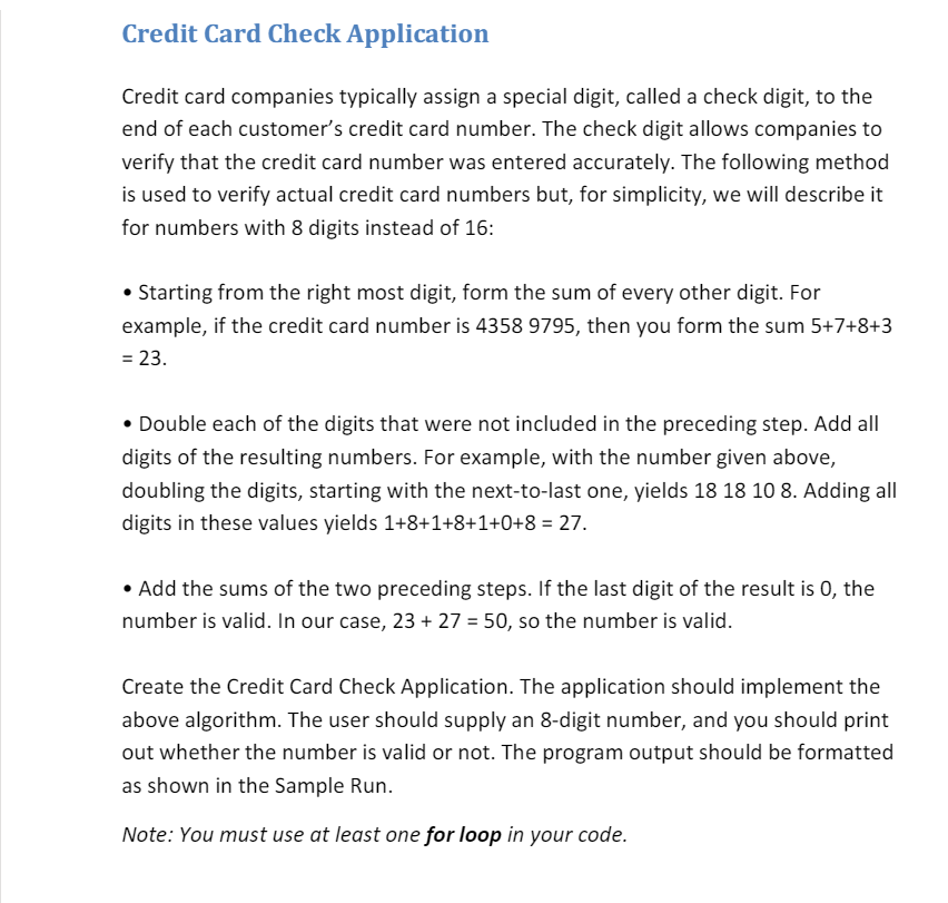 Credit Card Check Application
Credit card companies typically assign a special digit, called a check digit, to the
end of each customer's credit card number. The check digit allows companies to
verify that the credit card number was entered accurately. The following method
is used to verify actual credit card numbers but, for simplicity, we will describe it
for numbers with 8 digits instead of 16:
• Starting from the right most digit, form the sum of every other digit. For
example, if the credit card number is 4358 9795, then you form the sum 5+7+8+3
= 23.
• Double each of the digits that were not included in the preceding step. Add all
digits of the resulting numbers. For example, with the number given above,
doubling the digits, starting with the next-to-last one, yields 18 18 10 8. Adding all
digits in these values yields 1+8+1+8+1+0+8 = 27.
• Add the sums of the two preceding steps. If the last digit of the result is 0, the
number is valid. In our case, 23 + 27 = 50, so the number is valid.
Create the Credit Card Check Application. The application should implement the
above algorithm. The user should supply an 8-digit number, and you should print
out whether the number is valid or not. The program output should be formatted
as shown in the Sample Run.
Note: You must use at least one for loop in your code.
