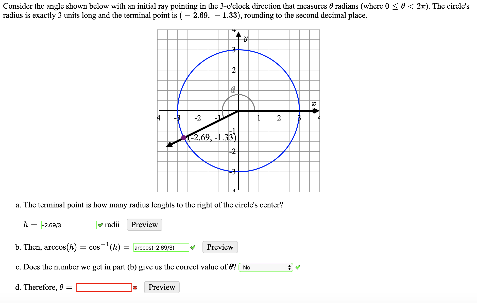 Consider the angle shown below with an initial ray pointing in the 3-o'clock direction that measures 0 radians (where 0 < 0 < 27). The circle's
radius is exactly 3 units long and the terminal point is ( – 2.69, – 1.33), rounding to the second decimal place.
-B
-2
-2.69, -1.33)
-2
a. The terminal point is how many radius lenghts to the right of the circle's center?
-2.69/3
V radii
Preview
b. Then, arccos(h)
= cos(h)
= arccos(-2.69/3)
Preview
c. Does the number we get in part (b) give us the correct value of 0? No
d. Therefore, 0
Preview
