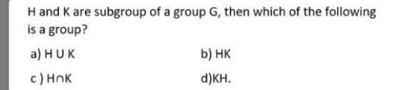 H and K are subgroup of a group G, then which of the following
is a group?
a) HUK
b) НК
c) HnK
d)KH.
