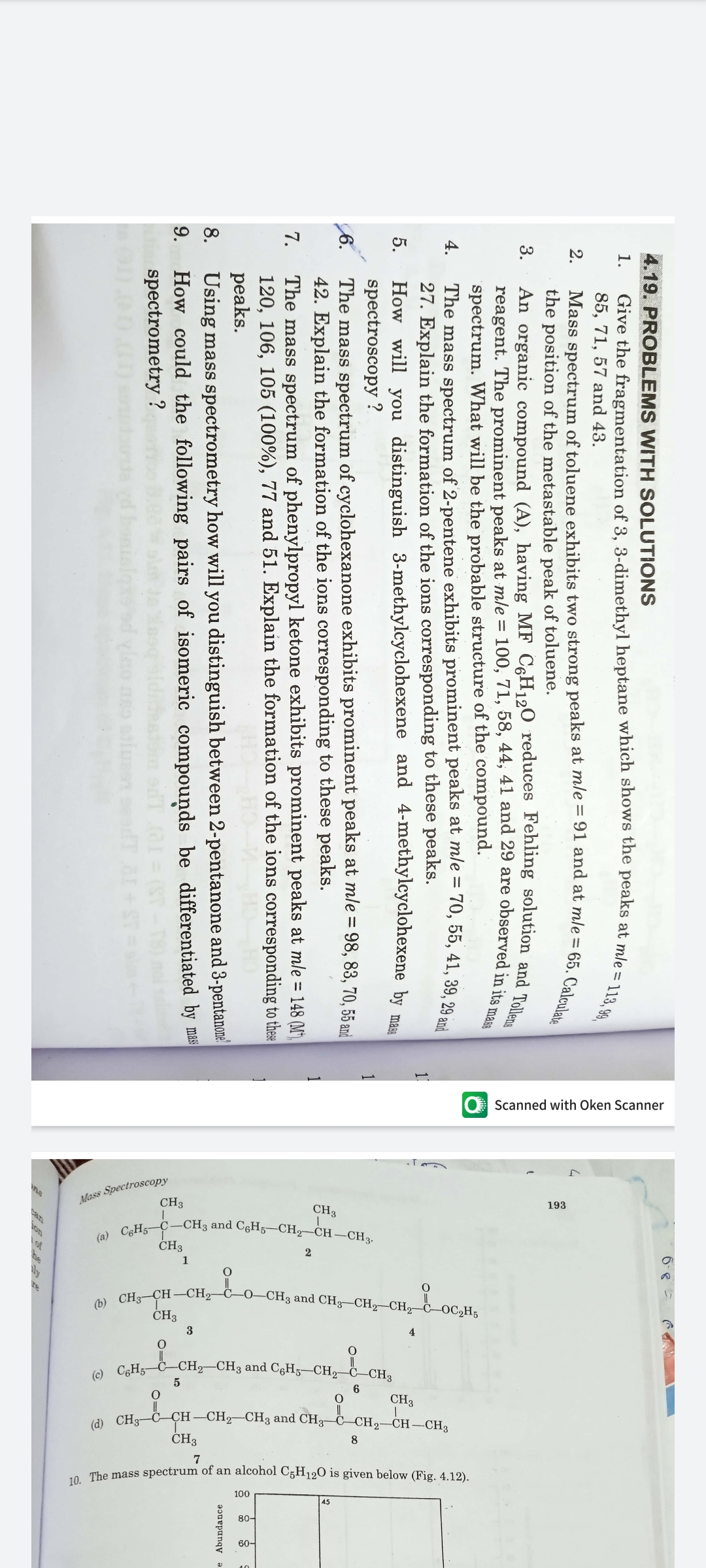 O Scanned with Oken Scanner
Mess Spectroscopy
CH3
193
CH3
CHs C-CH3 and CGH5-CH-CH –CH,.
CH3
2
a CH3 CH –CH,–ċO-CH3 and CHg–CH, CH, b-oC,H;
CH3
3
4
a CH; C-CH2-CH3 and CgH5–CH2 C_CH,
5
6
CH3
(a) CH;-C-CH –CH2–CH3 and CH3–ċ-CH2-CH-CH3
CH3
8
7
o The mass spectrum of an alcohol C5H120 is given below (Fig. 4,12).
4.19. PROBLEMS WITH SOLUTIONS
Give the fragmentation of 3, 3-dimethyl heptane which shows the peaks at mle =
85, 71, 57 and 43.
1.
113, 99,
2.
the position of the metastable peak of toluene.
3.
reagent. The prominent peaks at mle = 100, 71, 58, 44, 41 and 29 are observed in itan
spectrum. What will be the probable structure of the compound.
The mass spectrum of 2-pentene exhibits prominent peaks at mle = 70, 55, 41, 39. 29 i
27. Explain the formation of the ions corresponding to these peaks.
How will you distinguish 3-methylcyclohexene and 4-methylcyclohexene by
spectroscopy ?
The mass spectrum of cyclohexanone exhibits prominent peaks at mle = 98, 83, 70, 55 and
4.
11
5.
mass
6.
42. Explain the formation of the ions corresponding to these peaks.
The mass spectrum of phenylpropyl ketone exhibits prominent peaks at mle = 148 (M)
120, 106, 105 (100%), 77 and 51. Explain the formation of the ions corresponding to these
peaks.
Using mass spectrometry how will you distinguish between 2-pentanone and 3-pentanonel
How could the following pairs of isomeric compounds be differentiated by mas
spectrometry ?
7.
e Abundance
8.
9.
TO IPe eem com o pe
