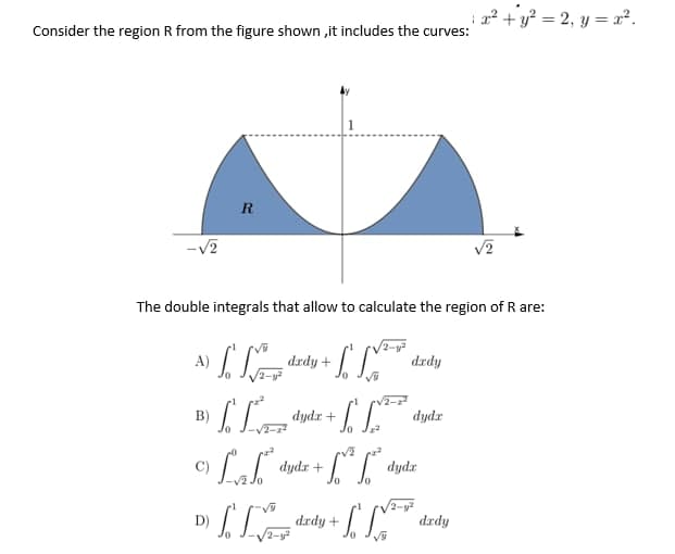 Consider the region R from the figure shown ,it includes the curves:
R
B)
-√2
The double integrals that allow to calculate the region of R are:
A)
IM
+ S V²
drdy
+ √ √²
dydz
Jo
22
C)
LT dydx + + √² [²³
[[[[
dady +
D)
dady +
ماده
dydz +
1 x² + y² = 2₁ y=x².
dydx
√√2-y²
dady