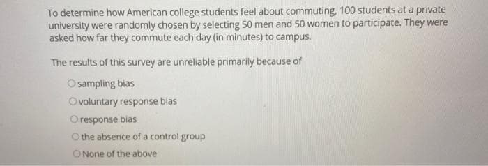 To determine how American college students feel about commuting, 100 students at a private
university were randomly chosen by selecting 50 men and 50 women to participate. They were
asked how far they commute each day (in minutes) to campus.
The results of this survey are unreliable primarily because of
O sampling bias
Ovoluntary response bias
O response bias
Othe absence of a control group
O None of the above
