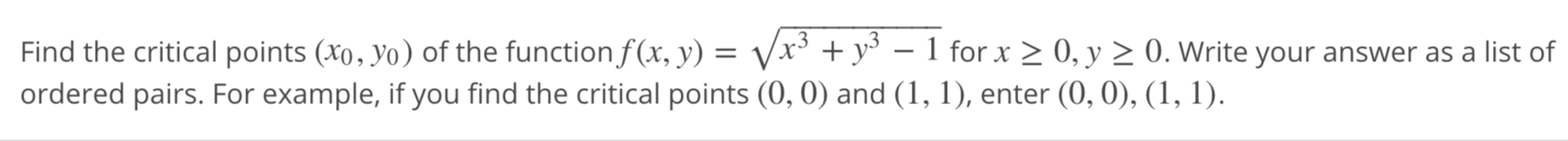 Find the critical points (x0, yo) of the functionf(x, y) = Vx³ + y° – 1 for x > 0, y > 0. Write your answer as a list of
ordered pairs. For example, if you find the critical points (0, 0) and (1, 1), enter (0, 0), (1, 1).
