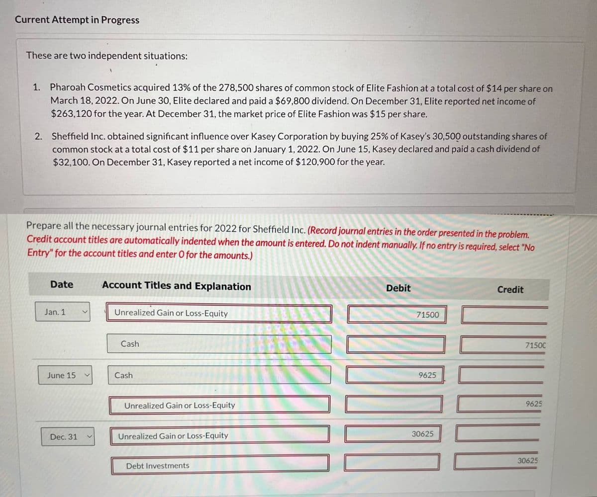 Current Attempt in Progress
These are two independent situations:
1. Pharoah Cosmetics acquired 13% of the 278,500 shares of common stock of Elite Fashion at a total cost of $14 per share on
March 18, 2022. On June 30, Elite declared and paid a $69,800 dividend. On December 31, Elite reported net income of
$263,120 for the year. At December 31, the market price of Elite Fashion was $15 per share.
2. Sheffield Inc. obtained significant influence over Kasey Corporation by buying 25% of Kasey's 30,500 outstanding shares of
common stock at a total cost of $11 per share on January 1, 2022. On June 15, Kasey declared and paid a cash dividend of
$32,100. On December 31, Kasey reported a net income of $120,900 for the year.
Prepare all the necessary journal entries for 2022 for Sheffield Inc. (Record journal entries in the order presented in the problem.
Credit account titles are automatically indented when the amount is entered. Do not indent manually. If no entry is required, select "No
Entry" for the account titles and enter O for the amounts.)
Date
Account Titles and Explanation
Jan. 1
く
Unrealized Gain or Loss-Equity
Debit
Credit
71500
Cash
June 15
Cash
Unrealized Gain or Loss-Equity
Dec. 31
<
Unrealized Gain or Loss-Equity
Debt Investments
9625
30625
7150C
9625
30625