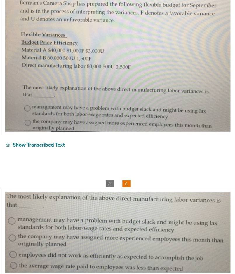 Berman's Camera Shop has prepared the following flexible budget for September
and is in the process of interpreting the variances. F denotes a favorable variance
and U denotes an unfavorable variance.
Flexible Variances
Budget Price Efficiency.
Material A $40,000 $1,000F $3,000U
Material B 60,000 500U 1,500F
Direct manufacturing labor 80,000 500U 2,500F
The most likely explanation of the above direct manufacturing labor variances is
that
management may have a problem with budget slack and might be using lax
standards for both labor-wage rates and expected efficiency
the company may have assigned more experienced employees this month than
originally planned
Show Transcribed Text
O
The most likely explanation of the above direct manufacturing labor variances is
that
management may have a problem with budget slack and might be using lax
standards for both labor-wage rates and expected efficiency
the company may have assigned more experienced employees this month than
originally planned
employees did not work as efficiently as expected to accomplish the job
the average wage rate paid to employees was less than expected