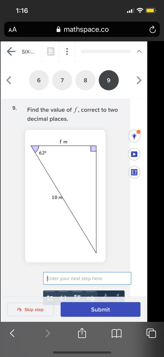 1:16
AA
mathspace.co
SIX-..
7
<>
9.
9.
Find the value of f, correct to two
decimal places.
f m
62°
目
10 m
Enter your next step here
a
A Skip step
Submit
...
