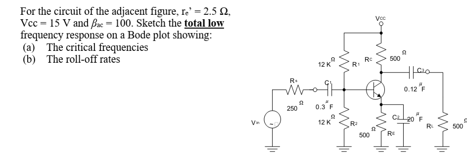 For the circuit of the adjacent figure, re' = 2.5 Q,
Vcc = 15 V and Bac = 100. Sketch the total low
frequency response on a Bode plot showing:
(a) The critical frequencies
(b) The roll-off rates
12 K
500
Rc
R1
0.12 "F
0.3"F
250
Cal20 "F
Vin
12 K
R2
RL
500
500
RE
