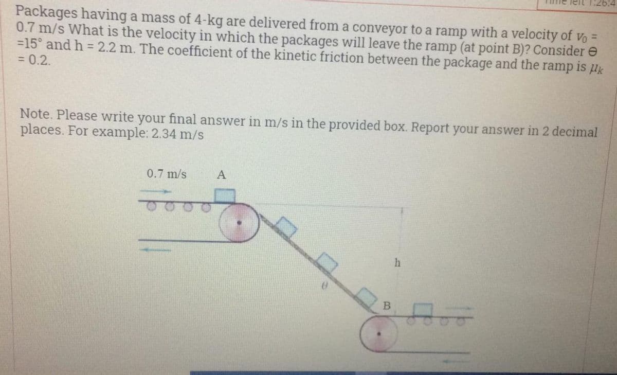 1:26:4
Packages having a mass of 4-kg are delivered from a conveyor to a ramp with a velocity of vo =
0.7 m/s What is the velocity in which the packages will leave the ramp (at point B)? Consider e
=15° and h = 2.2 m. The coefficient of the kinetic friction between the package and the ramp is uk
= 0.2.
%3D
%3D
Note. Please write your final answer in m/s in the provided box. Report your answer in 2 decimal
places. For example: 2.34 m/s
0.7 m/s
