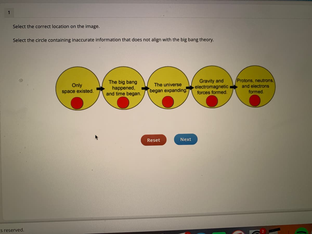 1
Select the correct location on the image.
Select the circle containing inaccurate information that does not align with the big bang theory.
Protons, neutrons,
Only
space existed.
The big bang
happened,
and time began.
Gravity and
electromagnetic
forces formed.
The universe
and electrons
began expanding.
formed.
Reset
Next
s reserved.
