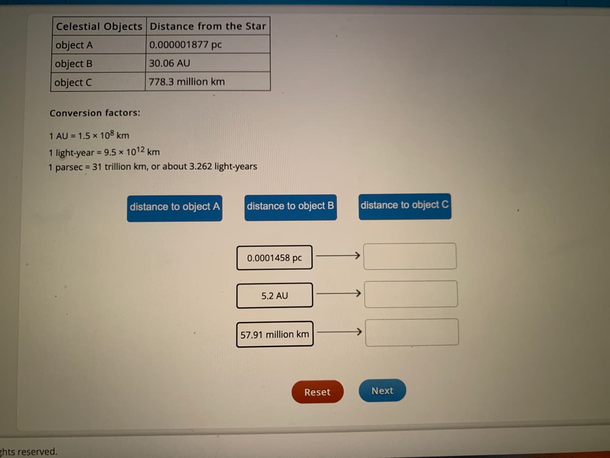 Celestial Objects Distance from the Star
object A
0.000001877 pc
object B
30.06 AU
object C
778.3 million km
Conversion factors:
1 AU = 1.5 x 108 km
1 light-year = 9.5 x 1012 km
1 parsec = 31 trillion km, or about 3.262 light-years
distance to object A
distance to object B
distance to object C
0.0001458 pc
5.2 AU
57.91 million km
Reset
Next
ghts reserved.

