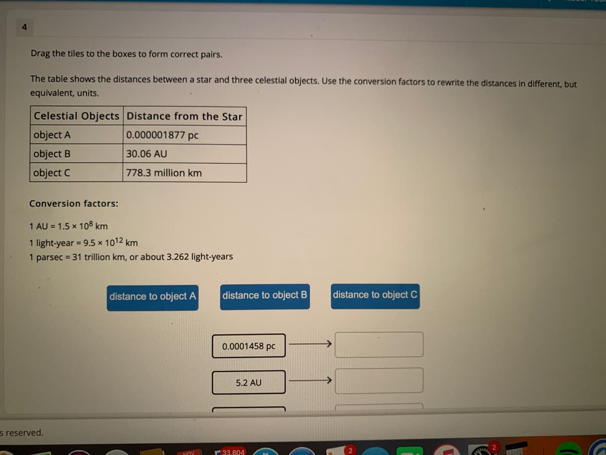 4
Drag the tiles to the boxes to form correct pairs.
The table shows the distances between a star and three celestial objects. Use the conversion factors to rewrite the distances in different, but
equivalent, units.
Celestial Objects Distance from the Star
object A
0.000001877 pc
object B
30.06 AU
object C
778.3 million km
Conversion factors:
1 AU = 1.5 x 108 km
1 light-year = 9.5 × 1012 km
1 parsec = 31 trillion km, or about 3.262 light-years
distance to object A
distance to object B
distance to object C
0.0001458 pc
->
5.2 AU
s reserved.
NOY
33.804
