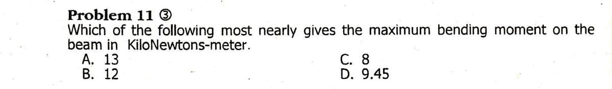 Problem 11 O
Which of the following most nearly gives the maximum bending moment on the
beam in KiloNewtons-meter.
А. 13
В. 12
C. 8
D. 9.45
