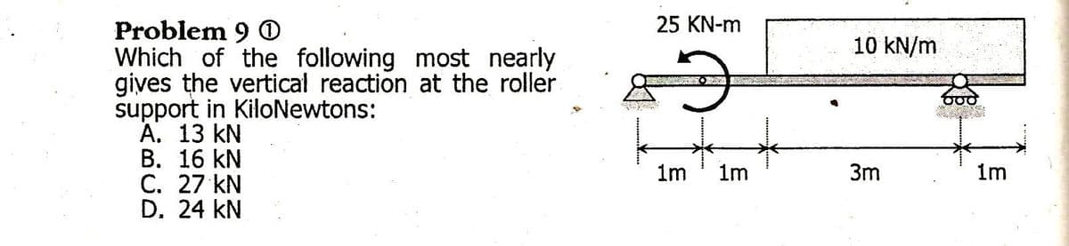 25 KN-m
Problem 9 O
Which of the following most nearly
gives the vertical reaction at the roller
support in KiloNewtons:
А. 13 KN
В. 16 kN
C. 27 kN
D. 24 kN
10 KN/m
1m
1m
3m
1m
