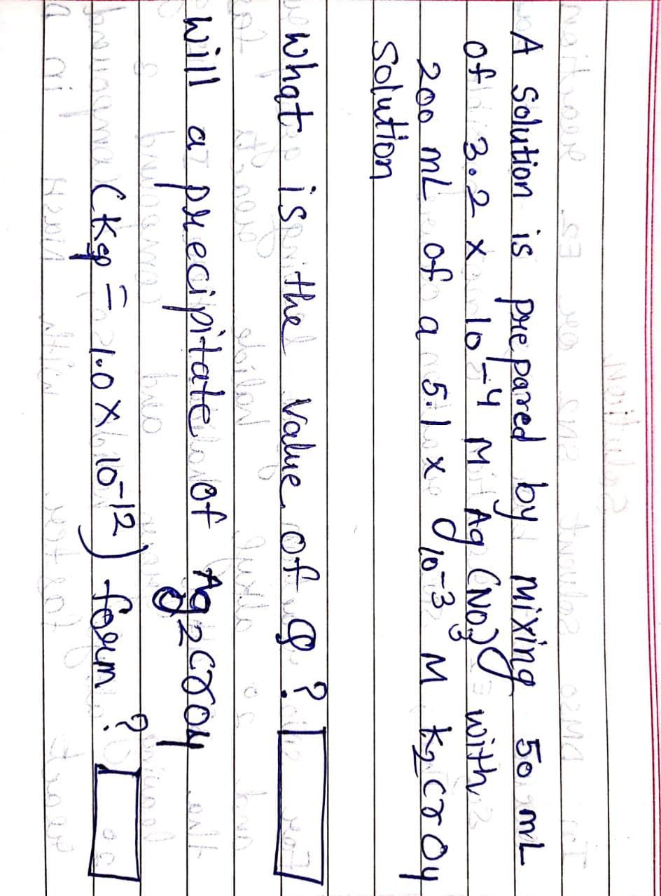 A Solution is pare pared by Mixing
of
200 ML of a 5.1 x
solution
50 mL
(NOJU with
10-3°M Kg CT O4
3.2x
lo=4
what is ithe Value of ?
will a
precipitate. of Ag
aco4
(Kp= l0X.1012) form ? I
