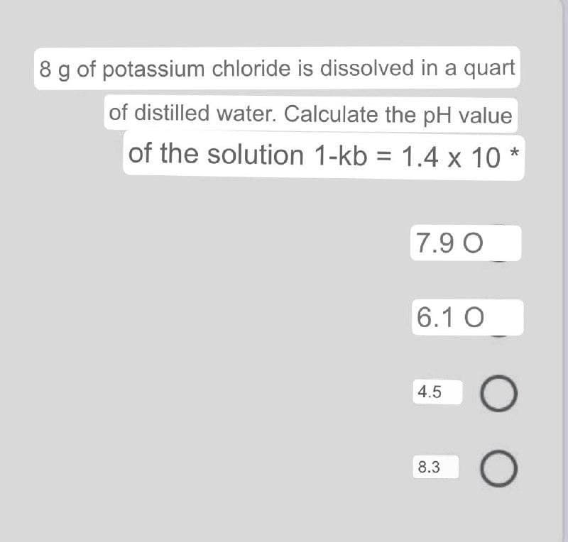 8 g of potassium chloride is dissolved in a quart
of distilled water. Calculate the pH value
of the solution 1-kb = 1.4 x 10 *
7.9 O
6.1 O
4.5
8.3
LO
