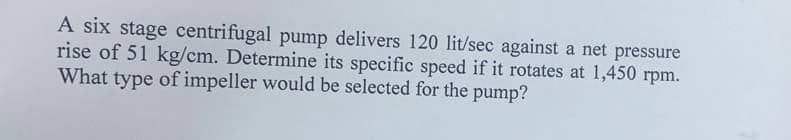 A six stage centrifugal pump delivers 120 lit/sec against a net pressure
rise of 51 kg/cm. Determine its specific speed if it rotates at 1,450 rpm.
What type of impeller would be selected for the pump?
