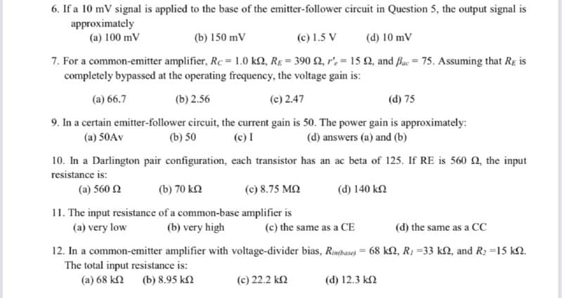 6. If a 10 mV signal is applied to the base of the emitter-follower circuit in Question 5, the output signal is
approximately
(a) 100 mV
(b) 150 mV
(c) 1.5 V
(d) 10 mV
7. For a common-emitter amplifier, Rc = 1.0 k2, RE = 390 2, r'.= 15 Q, and Buc = 75. Assuming that Rg is
completely bypassed at the operating frequency, the voltage gain is:
(a) 66.7
(b) 2.56
(c) 2.47
(d) 75
9. In a certain emitter-follower circuit, the current gain is 50. The power gain is approximately:
(c) I
(a) 50AV
(b) 50
(d) answers (a) and (b)
10. In a Darlington pair configuration, each transistor has an ac beta of 125. If RE is 560 2, the input
resistance is:
(a) 560 2
(b) 70 k2
(c) 8.75 M2
(d) 140 k2
11. The input resistance of a common-base amplifier is
(a) very low
(b) very high
(c) the same as a CE
(d) the same as a CC
12. In a common-emitter amplifier with voltage-divider bias, Rintbase) = 68 k2, R, =33 k2, and R2 =15 k2.
The total input resistance is:
(a) 68 k2 (b) 8.95 k2
(c) 22.2 k2
(d) 12.3 k2
