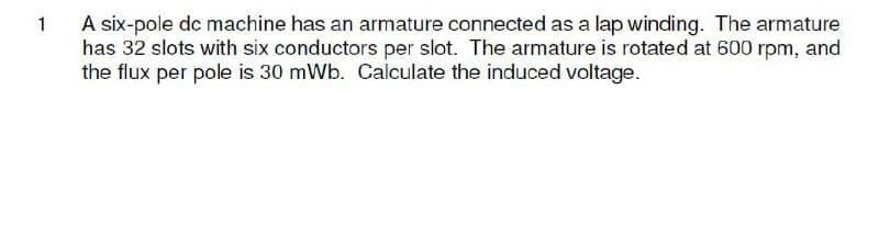 A six-pole dc machine has an armature connected as a lap winding. The armature
has 32 slots with six conductors per slot. The armature is rotated at 600 rpm, and
the flux per pole is 30 mWb. Calculate the induced voltage.
1
